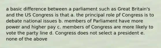 a basic difference between a parliament such as Great Britain's and the US Congress is that a. the principal role pf Congress is to debate national issues b. members of Parliament have more power and higher pay c. members of Congress are more likely to vote the party line d. Congress does not select a president e. none of the above