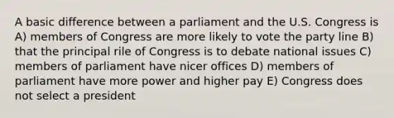 A basic difference between a parliament and the U.S. Congress is A) members of Congress are more likely to vote the party line B) that the principal rile of Congress is to debate national issues C) members of parliament have nicer offices D) members of parliament have more power and higher pay E) Congress does not select a president