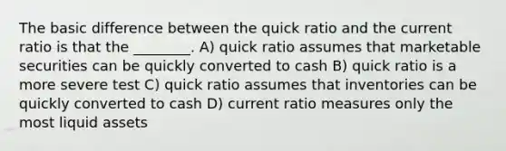 The basic difference between the quick ratio and the current ratio is that the ________. A) quick ratio assumes that marketable securities can be quickly converted to cash B) quick ratio is a more severe test C) quick ratio assumes that inventories can be quickly converted to cash D) current ratio measures only the most liquid assets