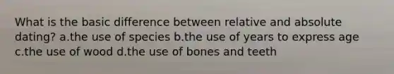 What is the basic difference between relative and absolute dating? a.the use of species b.the use of years to express age c.the use of wood d.the use of bones and teeth