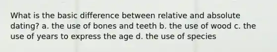 What is the basic difference between relative and absolute dating? a. the use of bones and teeth b. the use of wood c. the use of years to express the age d. the use of species