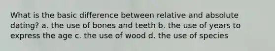 What is the basic difference between relative and absolute dating? a. the use of bones and teeth b. the use of years to express the age c. the use of wood d. the use of species