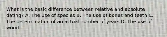 What is the basic difference between relative and absolute dating? A. The use of species B. The use of bones and teeth C. The determination of an actual number of years D. The use of wood