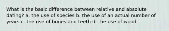 What is the basic difference between relative and absolute dating? a. the use of species b. the use of an actual number of years c. the use of bones and teeth d. the use of wood