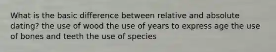 What is the basic difference between relative and absolute dating? the use of wood the use of years to express age the use of bones and teeth the use of species