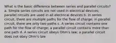 What is the basic difference between series and parallel circuits? a. Simple series circuits are not used in electrical devices; parallel circuits are used in all electrical devices b. In series circuit, there are multiple paths for the flow of charge; in parallel circuit, there are only two paths c. A series circuit contains one path for the flow of charge; a parallel circuit contains more than one path d. A series circuit obeys Ohm's law; a parallel circuit does not obey Ohm's law