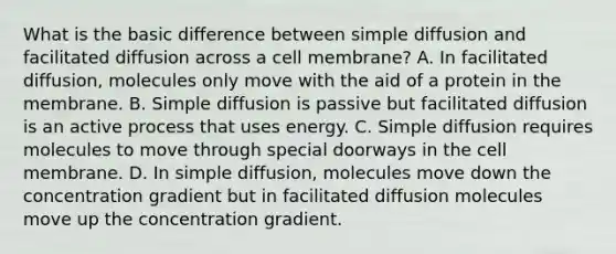 What is the basic difference between simple diffusion and facilitated diffusion across a cell membrane? A. In facilitated diffusion, molecules only move with the aid of a protein in the membrane. B. Simple diffusion is passive but facilitated diffusion is an active process that uses energy. C. Simple diffusion requires molecules to move through special doorways in the cell membrane. D. In simple diffusion, molecules move down the concentration gradient but in facilitated diffusion molecules move up the concentration gradient.