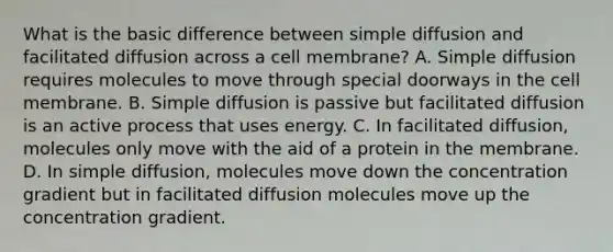 What is the basic difference between simple diffusion and facilitated diffusion across a cell membrane? A. Simple diffusion requires molecules to move through special doorways in the cell membrane. B. Simple diffusion is passive but facilitated diffusion is an active process that uses energy. C. In facilitated diffusion, molecules only move with the aid of a protein in the membrane. D. In simple diffusion, molecules move down the concentration gradient but in facilitated diffusion molecules move up the concentration gradient.