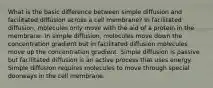 What is the basic difference between simple diffusion and facilitated diffusion across a cell membrane? In facilitated diffusion, molecules only move with the aid of a protein in the membrane. In simple diffusion, molecules move down the concentration gradient but in facilitated diffusion molecules move up the concentration gradient. Simple diffusion is passive but facilitated diffusion is an active process that uses energy. Simple diffusion requires molecules to move through special doorways in the cell membrane.