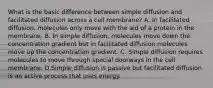 What is the basic difference between simple diffusion and facilitated diffusion across a cell membrane? A. In facilitated diffusion, molecules only move with the aid of a protein in the membrane. B. In simple diffusion, molecules move down the concentration gradient but in facilitated diffusion molecules move up the concentration gradient. C. Simple diffusion requires molecules to move through special doorways in the cell membrane. D.Simple diffusion is passive but facilitated diffusion is an active process that uses energy.