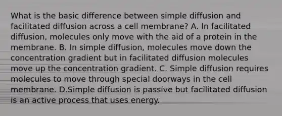 What is the basic difference between simple diffusion and facilitated diffusion across a cell membrane? A. In facilitated diffusion, molecules only move with the aid of a protein in the membrane. B. In simple diffusion, molecules move down the concentration gradient but in facilitated diffusion molecules move up the concentration gradient. C. Simple diffusion requires molecules to move through special doorways in the cell membrane. D.Simple diffusion is passive but facilitated diffusion is an active process that uses energy.