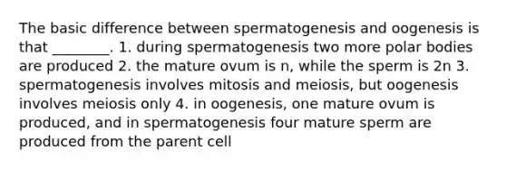 The basic difference between spermatogenesis and oogenesis is that ________. 1. during spermatogenesis two more polar bodies are produced 2. the mature ovum is n, while the sperm is 2n 3. spermatogenesis involves mitosis and meiosis, but oogenesis involves meiosis only 4. in oogenesis, one mature ovum is produced, and in spermatogenesis four mature sperm are produced from the parent cell