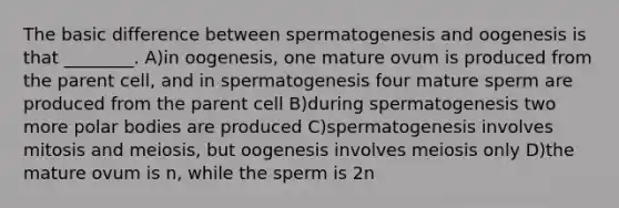 The basic difference between spermatogenesis and oogenesis is that ________. A)in oogenesis, one mature ovum is produced from the parent cell, and in spermatogenesis four mature sperm are produced from the parent cell B)during spermatogenesis two more polar bodies are produced C)spermatogenesis involves mitosis and meiosis, but oogenesis involves meiosis only D)the mature ovum is n, while the sperm is 2n