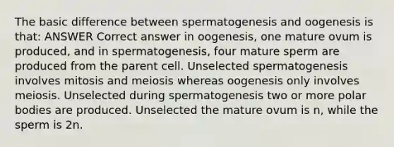 The basic difference between spermatogenesis and oogenesis is that: ANSWER Correct answer in oogenesis, one mature ovum is produced, and in spermatogenesis, four mature sperm are produced from the parent cell. Unselected spermatogenesis involves mitosis and meiosis whereas oogenesis only involves meiosis. Unselected during spermatogenesis two or more polar bodies are produced. Unselected the mature ovum is n, while the sperm is 2n.