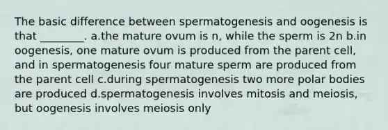 The basic difference between spermatogenesis and oogenesis is that ________. a.the mature ovum is n, while the sperm is 2n b.in oogenesis, one mature ovum is produced from the parent cell, and in spermatogenesis four mature sperm are produced from the parent cell c.during spermatogenesis two more polar bodies are produced d.spermatogenesis involves mitosis and meiosis, but oogenesis involves meiosis only