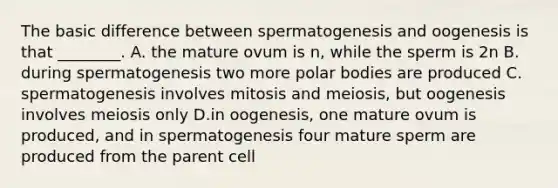 The basic difference between spermatogenesis and oogenesis is that ________. A. the mature ovum is n, while the sperm is 2n B. during spermatogenesis two more polar bodies are produced C. spermatogenesis involves mitosis and meiosis, but oogenesis involves meiosis only D.in oogenesis, one mature ovum is produced, and in spermatogenesis four mature sperm are produced from the parent cell