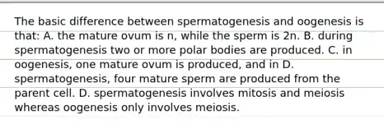 The basic difference between spermatogenesis and oogenesis is that: A. the mature ovum is n, while the sperm is 2n. B. during spermatogenesis two or more polar bodies are produced. C. in oogenesis, one mature ovum is produced, and in D. spermatogenesis, four mature sperm are produced from the parent cell. D. spermatogenesis involves mitosis and meiosis whereas oogenesis only involves meiosis.