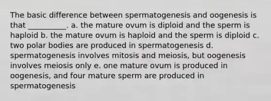 The basic difference between spermatogenesis and oogenesis is that __________. a. the mature ovum is diploid and the sperm is haploid b. the mature ovum is haploid and the sperm is diploid c. two polar bodies are produced in spermatogenesis d. spermatogenesis involves mitosis and meiosis, but oogenesis involves meiosis only e. one mature ovum is produced in oogenesis, and four mature sperm are produced in spermatogenesis