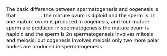 The basic difference between spermatogenesis and oogenesis is that __________. the mature ovum is diploid and the sperm is 1n one mature ovum is produced in oogenesis, and four mature sperm are produced in spermatogenesis the mature ovum is haploid and the sperm is 2n spermatogenesis involves mitosis and meiosis, but oogenesis involves meiosis only two more polar bodies are produced in spermatogenesis