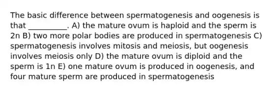 The basic difference between spermatogenesis and oogenesis is that __________. A) the mature ovum is haploid and the sperm is 2n B) two more polar bodies are produced in spermatogenesis C) spermatogenesis involves mitosis and meiosis, but oogenesis involves meiosis only D) the mature ovum is diploid and the sperm is 1n E) one mature ovum is produced in oogenesis, and four mature sperm are produced in spermatogenesis