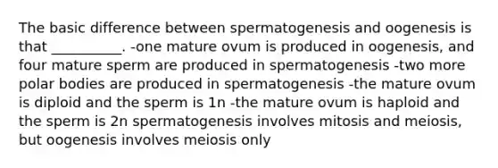 The basic difference between spermatogenesis and oogenesis is that __________. -one mature ovum is produced in oogenesis, and four mature sperm are produced in spermatogenesis -two more polar bodies are produced in spermatogenesis -the mature ovum is diploid and the sperm is 1n -the mature ovum is haploid and the sperm is 2n spermatogenesis involves mitosis and meiosis, but oogenesis involves meiosis only