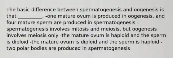 The basic difference between spermatogenesis and oogenesis is that __________. -one mature ovum is produced in oogenesis, and four mature sperm are produced in spermatogenesis -spermatogenesis involves mitosis and meiosis, but oogenesis involves meiosis only -the mature ovum is haploid and the sperm is diploid -the mature ovum is diploid and the sperm is haploid -two polar bodies are produced in spermatogenesis