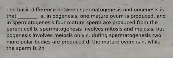 The basic difference between spermatogenesis and oogenesis is that ________. a. in oogenesis, one mature ovum is produced, and in spermatogenesis four mature sperm are produced from the parent cell b. spermatogenesis involves mitosis and meiosis, but oogenesis involves meiosis only c. during spermatogenesis two more polar bodies are produced d. the mature ovum is n, while the sperm is 2n