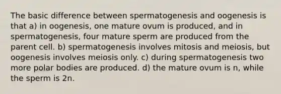 The basic difference between spermatogenesis and oogenesis is that a) in oogenesis, one mature ovum is produced, and in spermatogenesis, four mature sperm are produced from the parent cell. b) spermatogenesis involves mitosis and meiosis, but oogenesis involves meiosis only. c) during spermatogenesis two more polar bodies are produced. d) the mature ovum is n, while the sperm is 2n.