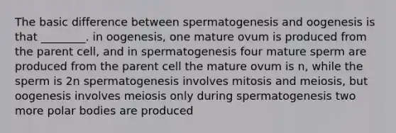 The basic difference between spermatogenesis and oogenesis is that ________. in oogenesis, one mature ovum is produced from the parent cell, and in spermatogenesis four mature sperm are produced from the parent cell the mature ovum is n, while the sperm is 2n spermatogenesis involves mitosis and meiosis, but oogenesis involves meiosis only during spermatogenesis two more polar bodies are produced