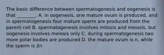 The basic difference between spermatogenesis and oogenesis is that ________. A. in oogenesis, one mature ovum is produced, and in spermatogenesis four mature sperm are produced from the parent cell B. spermatogenesis involves mitosis and meiosis, but oogenesis involves meiosis only C. during spermatogenesis two more polar bodies are produced D. the mature ovum is n, while the sperm is 2n