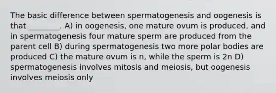 The basic difference between spermatogenesis and oogenesis is that ________. A) in oogenesis, one mature ovum is produced, and in spermatogenesis four mature sperm are produced from the parent cell B) during spermatogenesis two more polar bodies are produced C) the mature ovum is n, while the sperm is 2n D) spermatogenesis involves mitosis and meiosis, but oogenesis involves meiosis only