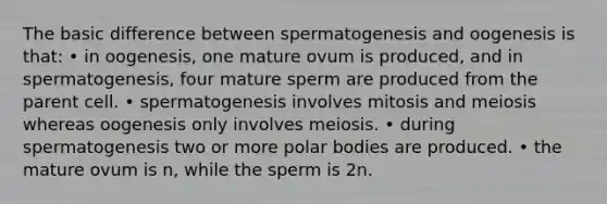 The basic difference between spermatogenesis and oogenesis is that: • in oogenesis, one mature ovum is produced, and in spermatogenesis, four mature sperm are produced from the parent cell. • spermatogenesis involves mitosis and meiosis whereas oogenesis only involves meiosis. • during spermatogenesis two or more polar bodies are produced. • the mature ovum is n, while the sperm is 2n.