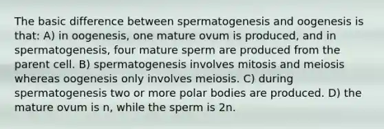 The basic difference between spermatogenesis and oogenesis is that: A) in oogenesis, one mature ovum is produced, and in spermatogenesis, four mature sperm are produced from the parent cell. B) spermatogenesis involves mitosis and meiosis whereas oogenesis only involves meiosis. C) during spermatogenesis two or more polar bodies are produced. D) the mature ovum is n, while the sperm is 2n.