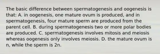 The basic difference between spermatogenesis and oogenesis is that: A. in oogenesis, one mature ovum is produced, and in spermatogenesis, four mature sperm are produced from the parent cell. B. during spermatogenesis two or more polar bodies are produced. C. spermatogenesis involves mitosis and meiosis whereas oogenesis only involves meiosis. D. the mature ovum is n, while the sperm is 2n.