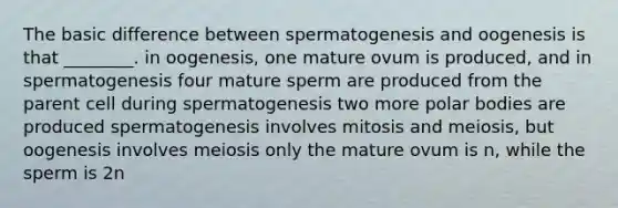 The basic difference between spermatogenesis and oogenesis is that ________. in oogenesis, one mature ovum is produced, and in spermatogenesis four mature sperm are produced from the parent cell during spermatogenesis two more polar bodies are produced spermatogenesis involves mitosis and meiosis, but oogenesis involves meiosis only the mature ovum is n, while the sperm is 2n