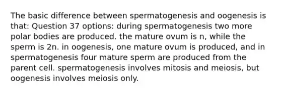 The basic difference between spermatogenesis and oogenesis is that: Question 37 options: during spermatogenesis two more polar bodies are produced. the mature ovum is n, while the sperm is 2n. in oogenesis, one mature ovum is produced, and in spermatogenesis four mature sperm are produced from the parent cell. spermatogenesis involves mitosis and meiosis, but oogenesis involves meiosis only.