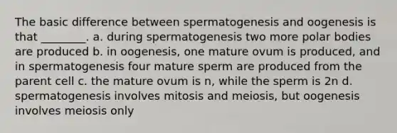 The basic difference between spermatogenesis and oogenesis is that ________. a. during spermatogenesis two more polar bodies are produced b. in oogenesis, one mature ovum is produced, and in spermatogenesis four mature sperm are produced from the parent cell c. the mature ovum is n, while the sperm is 2n d. spermatogenesis involves mitosis and meiosis, but oogenesis involves meiosis only