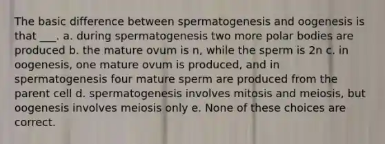 The basic difference between spermatogenesis and oogenesis is that ___. a. during spermatogenesis two more polar bodies are produced b. the mature ovum is n, while the sperm is 2n c. in oogenesis, one mature ovum is produced, and in spermatogenesis four mature sperm are produced from the parent cell d. spermatogenesis involves mitosis and meiosis, but oogenesis involves meiosis only e. None of these choices are correct.