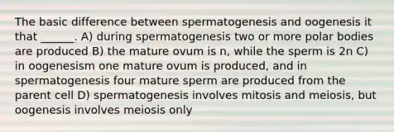 The basic difference between spermatogenesis and oogenesis it that ______. A) during spermatogenesis two or more polar bodies are produced B) the mature ovum is n, while the sperm is 2n C) in oogenesism one mature ovum is produced, and in spermatogenesis four mature sperm are produced from the parent cell D) spermatogenesis involves mitosis and meiosis, but oogenesis involves meiosis only