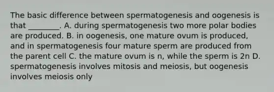 The basic difference between spermatogenesis and oogenesis is that ________. A. during spermatogenesis two more polar bodies are produced. B. in oogenesis, one mature ovum is produced, and in spermatogenesis four mature sperm are produced from the parent cell C. the mature ovum is n, while the sperm is 2n D. spermatogenesis involves mitosis and meiosis, but oogenesis involves meiosis only