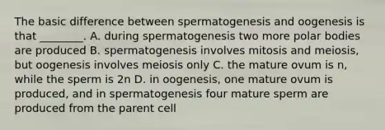 The basic difference between spermatogenesis and oogenesis is that ________. A. during spermatogenesis two more polar bodies are produced B. spermatogenesis involves mitosis and meiosis, but oogenesis involves meiosis only C. the mature ovum is n, while the sperm is 2n D. in oogenesis, one mature ovum is produced, and in spermatogenesis four mature sperm are produced from the parent cell