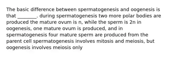 The basic difference between spermatogenesis and oogenesis is that ________. during spermatogenesis two more polar bodies are produced the mature ovum is n, while the sperm is 2n in oogenesis, one mature ovum is produced, and in spermatogenesis four mature sperm are produced from the parent cell spermatogenesis involves mitosis and meiosis, but oogenesis involves meiosis only