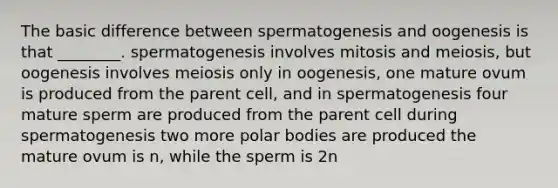 The basic difference between spermatogenesis and oogenesis is that ________. spermatogenesis involves mitosis and meiosis, but oogenesis involves meiosis only in oogenesis, one mature ovum is produced from the parent cell, and in spermatogenesis four mature sperm are produced from the parent cell during spermatogenesis two more polar bodies are produced the mature ovum is n, while the sperm is 2n