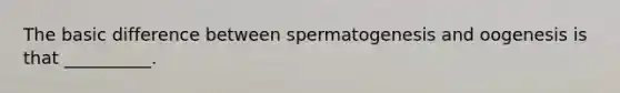 The basic difference between spermatogenesis and oogenesis is that __________.