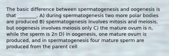 The basic difference between spermatogenesis and oogenesis is that ________. A) during spermatogenesis two more polar bodies are produced B) spermatogenesis involves mitosis and meiosis, but oogenesis involves meiosis only C) the mature ovum is n, while the sperm is 2n D) in oogenesis, one mature ovum is produced, and in spermatogenesis four mature sperm are produced from the parent cell