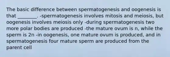 The basic difference between spermatogenesis and oogenesis is that ________. -spermatogenesis involves mitosis and meiosis, but oogenesis involves meiosis only -during spermatogenesis two more polar bodies are produced -the mature ovum is n, while the sperm is 2n -in oogenesis, one mature ovum is produced, and in spermatogenesis four mature sperm are produced from the parent cell