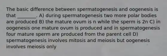 The basic difference between spermatogenesis and oogenesis is that ________. A) during spermatogenesis two more polar bodies are produced B) the mature ovum is n while the sperm is 2n C) in oogenesis one mature ovum is produced and in spermatogenesis four mature sperm are produced from the parent cell D) spermatogenesis involves mitosis and meiosis but oogenesis involves meiosis only