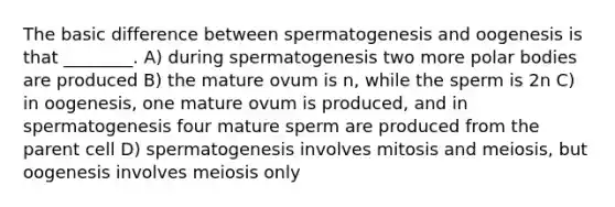 The basic difference between spermatogenesis and oogenesis is that ________. A) during spermatogenesis two more polar bodies are produced B) the mature ovum is n, while the sperm is 2n C) in oogenesis, one mature ovum is produced, and in spermatogenesis four mature sperm are produced from the parent cell D) spermatogenesis involves mitosis and meiosis, but oogenesis involves meiosis only