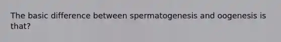 The basic difference between spermatogenesis and oogenesis is that?