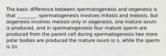 The basic difference between spermatogenesis and oogenesis is that ________. spermatogenesis involves mitosis and meiosis, but oogenesis involves meiosis only in oogenesis, one mature ovum is produced, and in spermatogenesis four mature sperm are produced from the parent cell during spermatogenesis two more polar bodies are produced the mature ovum is n, while the sperm is 2n